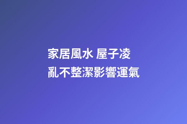 家居風水 屋子凌亂不整潔影響運氣